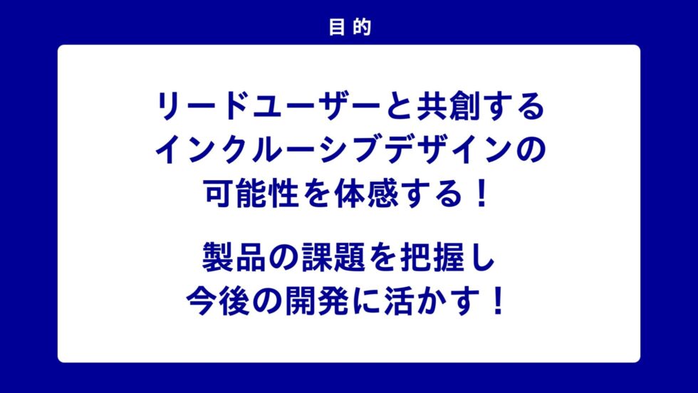 目的 リードユーザーと共創するインクルーシブデザインの可能性を体感する! 製品の課題を把握し今後の開発に活かす!
