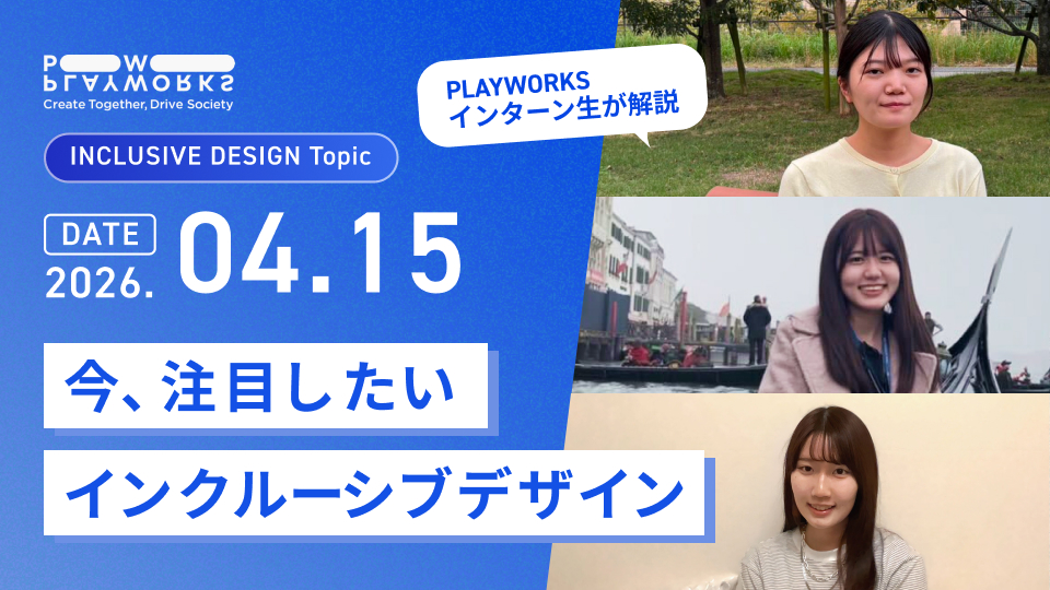 PLAYWORKS INCLUSIVE DESIGN Topic 今、注目したいインクルーシブデザイン PLAYWORKSインターン生が解説 2026年4月15日