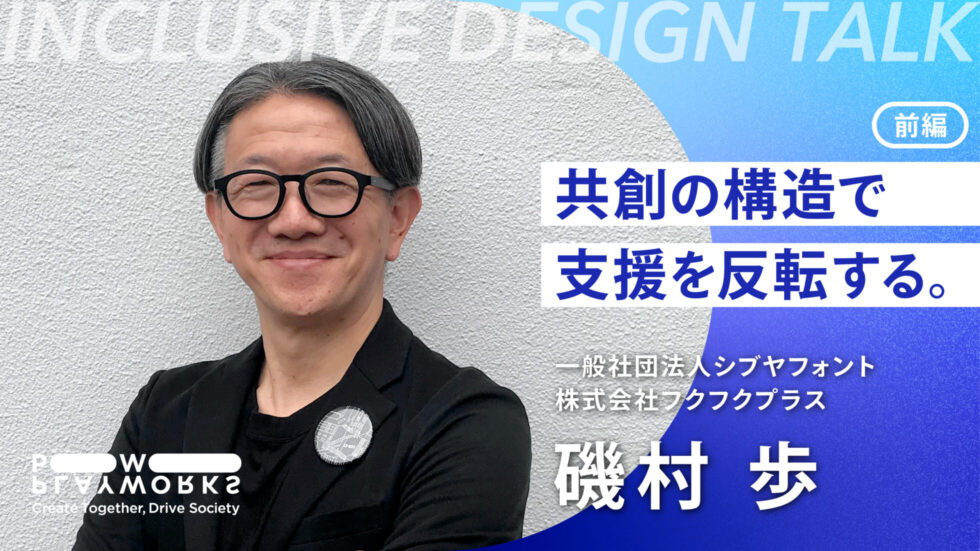 INCLUSIVE DESIGN Talk シブヤフォント フクフクプラス 磯村 歩 共創の構造で支援を反転する。