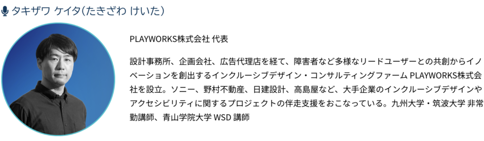 タキザワ ケイPLAYWORKS株式会社 代表 設計事務所、企画会社、広告代理店を経て、障害者など多様なリードユーザーとの共創からイノベーションを創出するインクルーシブデザイン・コンサルティングファーム PLAYWORKS株式会社を設立。ソニー、野村不動産、日建設計、高島屋など、大手企業のインクルーシブデザインやアクセシビリティに関するプロジェクトの伴走支援をおこなっている。九州大学・筑波大学 非常勤講師、青山学院大学 WSD 講師