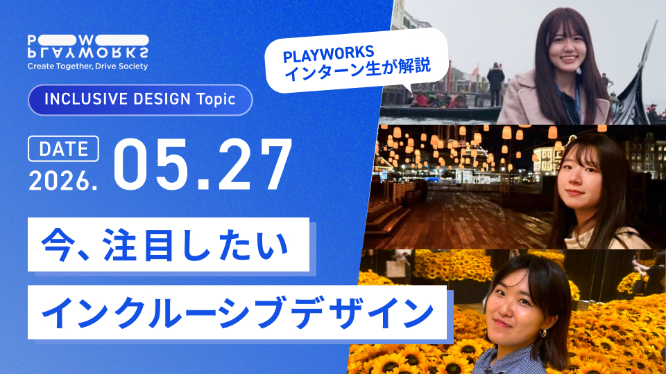 PLAYWORKS INCLUSIVE DESIGN Topic 今、注目したいインクルーシブデザイン PLAYWORKSインターン生が解説 2026年5月27日
