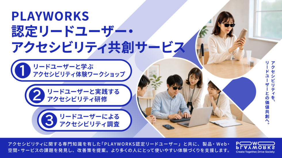 PLAYWORKS認定リードユーザー・アクセシビリティ共創サービス アクセシビリティを、リードユーザーとの価値共創へ。①リードユーザーと学ぶアクセシビリティ体験ワークショップ ②リードユーザーと実践するアクセシビリティ研修 ③リードユーザーによるアクセシビリティ調査