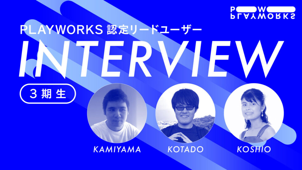 PLAYWORKS認定リードユーザー 3期生 インタビュー KAMIYAMA KIODATO KOSHIO