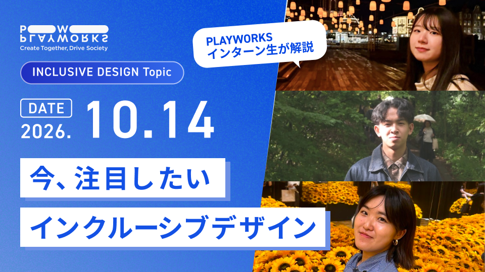PLAYWORKS INCLUSIVE DESIGN Topic 今、注目したいインクルーシブデザイン PLAYWORKSインターン生が解説 2026年10月14日